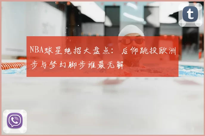 NBA球星绝招大盘点：后仰跳投欧洲步与梦幻脚步谁最无解