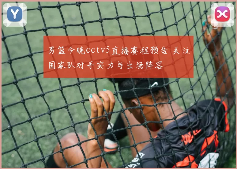 男篮今晚cctv5直播赛程预告 关注国家队对手实力与出场阵容