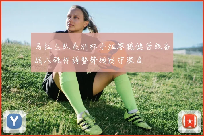 乌拉圭队美洲杯小组赛稳健晋级备战八强将调整锋线防守深度