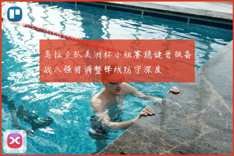 乌拉圭队美洲杯小组赛稳健晋级备战八强将调整锋线防守深度