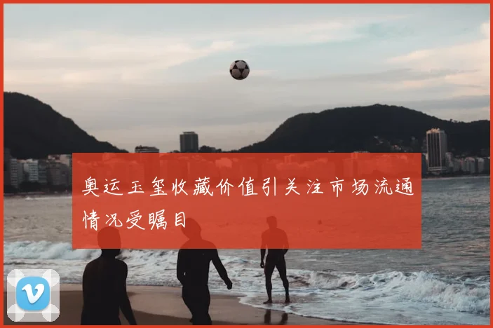 奥运玉玺收藏价值引关注市场流通情况受瞩目