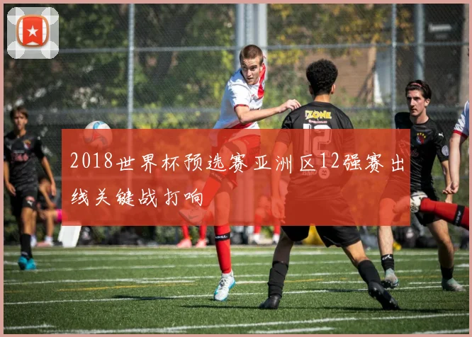 2018世界杯预选赛亚洲区12强赛出线关键战打响