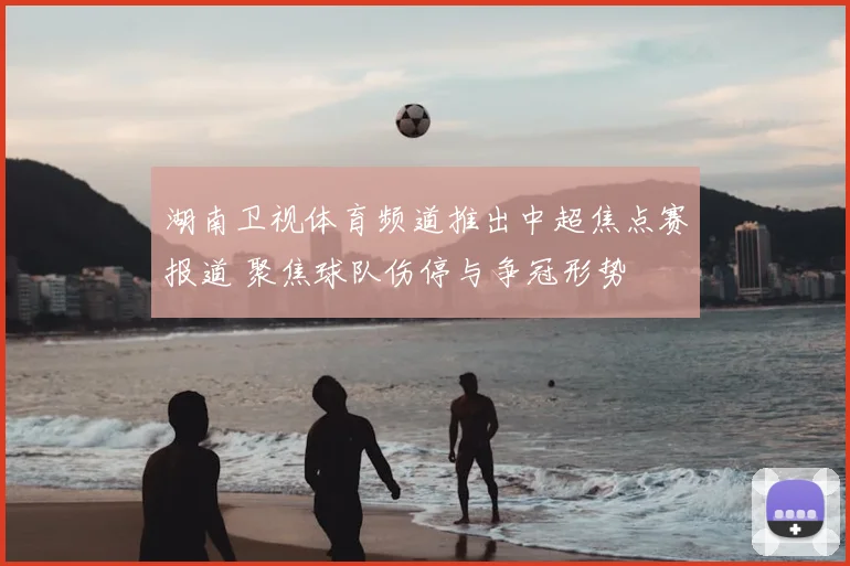 湖南卫视体育频道推出中超焦点赛报道 聚焦球队伤停与争冠形势