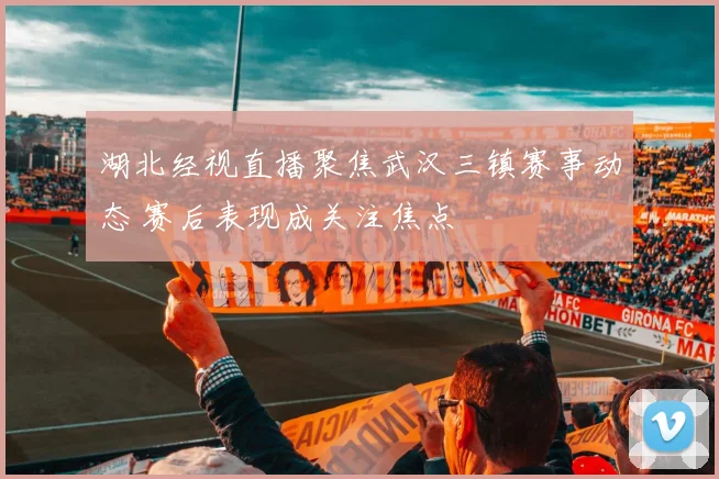 湖北经视直播聚焦武汉三镇赛事动态 赛后表现成关注焦点