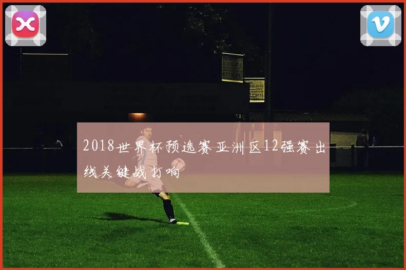 2018世界杯预选赛亚洲区12强赛出线关键战打响