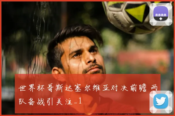 世界杯哥斯达塞尔维亚对决前瞻 两队备战引关注_1